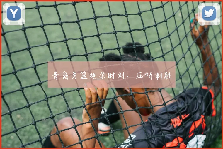 青岛男篮绝杀时刻，压哨制胜