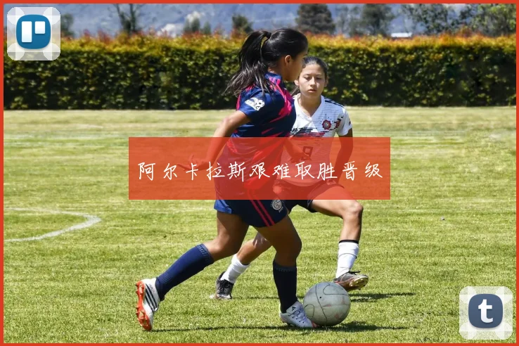 阿尔卡拉斯艰难取胜晋级